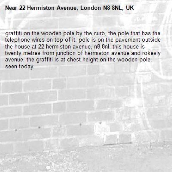 graffiti on the wooden pole by the curb, the pole that has the telephone wires on top of it. pole is on the pavement outside the house at 22 hermiston avenue, n8 8nl. this house is twenty metres from junction of hermiston avenue and rokesly avenue. the graffiti is at chest height on the wooden pole. seen today.-22 Hermiston Avenue, London N8 8NL, UK