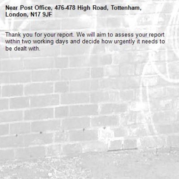 Thank you for your report. We will aim to assess your report within two working days and decide how urgently it needs to be dealt with.-Post Office, 476-478 High Road, Tottenham, London, N17 9JF