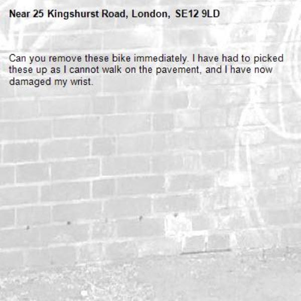 Can you remove these bike immediately. I have had to picked these up as I cannot walk on the pavement, and I have now damaged my wrist.-25 Kingshurst Road, London, SE12 9LD