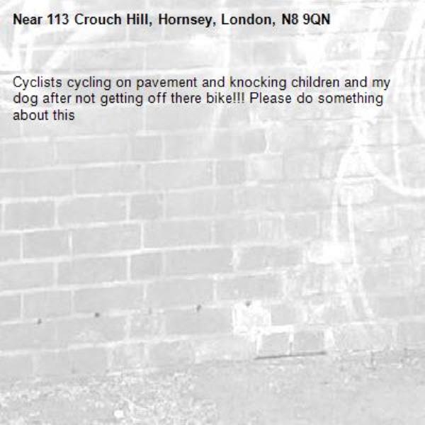 Cyclists cycling on pavement and knocking children and my dog after not getting off there bike!!! Please do something about this -113 Crouch Hill, Hornsey, London, N8 9QN