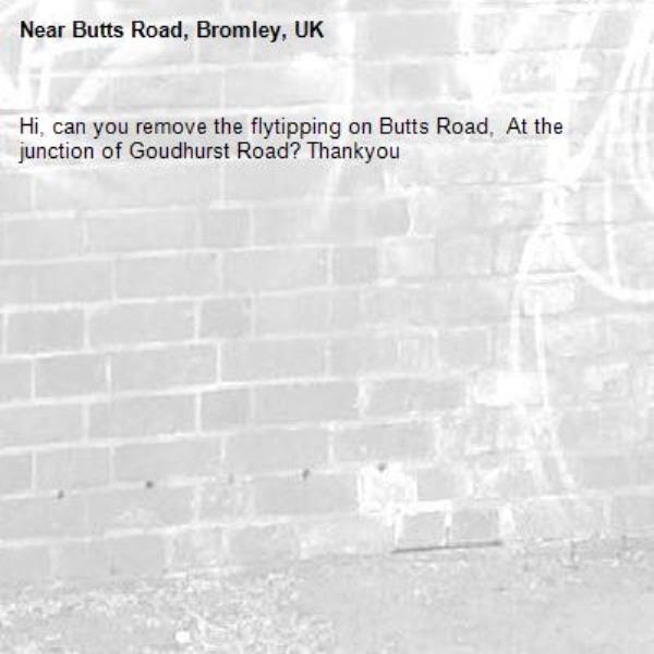 Hi, can you remove the flytipping on Butts Road,  At the junction of Goudhurst Road? Thankyou-Butts Road, Bromley, UK