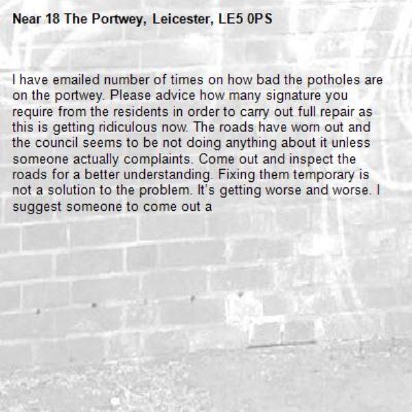 I have emailed number of times on how bad the potholes are on the portwey. Please advice how many signature you require from the residents in order to carry out full repair as this is getting ridiculous now. The roads have worn out and the council seems to be not doing anything about it unless someone actually complaints. Come out and inspect the roads for a better understanding. Fixing them temporary is not a solution to the problem. It’s getting worse and worse. I suggest someone to come out a-18 The Portwey, Leicester, LE5 0PS