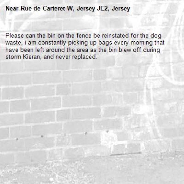 Please can the bin on the fence be reinstated for the dog waste, i am constantly picking up bags every morning that have been left around the area as the bin blew off during storm Kieran, and never replaced.-Rue de Carteret W, Jersey JE2, Jersey