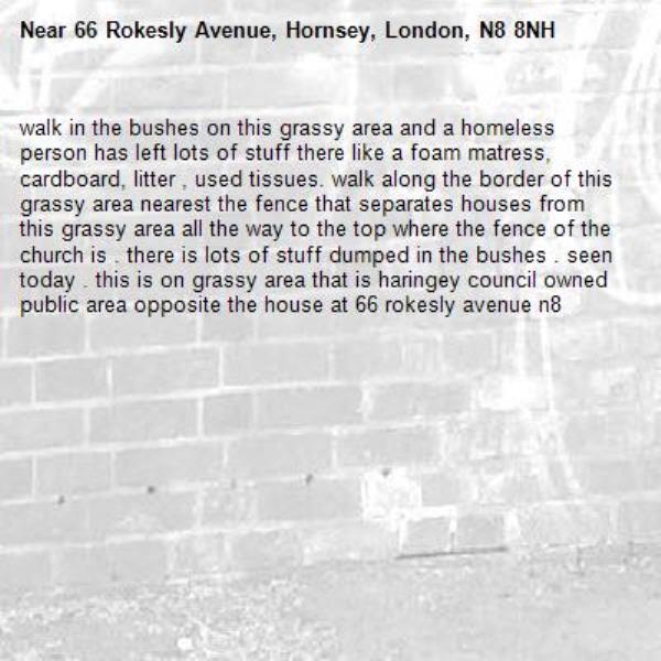 walk in the bushes on this grassy area and a homeless person has left lots of stuff there like a foam matress, cardboard, litter , used tissues. walk along the border of this grassy area nearest the fence that separates houses from this grassy area all the way to the top where the fence of the church is . there is lots of stuff dumped in the bushes . seen today . this is on grassy area that is haringey council owned public area opposite the house at 66 rokesly avenue n8-66 Rokesly Avenue, Hornsey, London, N8 8NH