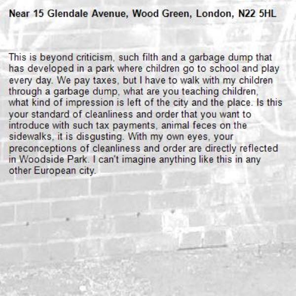 This is beyond criticism, such filth and a garbage dump that has developed in a park where children go to school and play every day. We pay taxes, but I have to walk with my children through a garbage dump, what are you teaching children, what kind of impression is left of the city and the place. Is this your standard of cleanliness and order that you want to introduce with such tax payments, animal feces on the sidewalks, it is disgusting. With my own eyes, your preconceptions of cleanliness and order are directly reflected in Woodside Park. I can't imagine anything like this in any other European city.-15 Glendale Avenue, Wood Green, London, N22 5HL