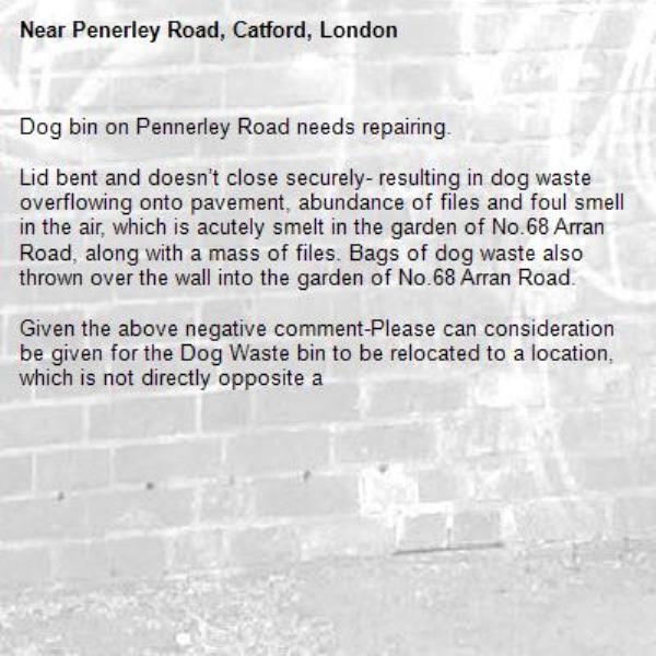 Dog bin on Pennerley Road needs repairing. 

Lid bent and doesn’t close securely- resulting in dog waste overflowing onto pavement, abundance of files and foul smell in the air, which is acutely smelt in the garden of No.68 Arran Road, along with a mass of files. Bags of dog waste also thrown over the wall into the garden of No.68 Arran Road. 

Given the above negative comment-Please can consideration be given for the Dog Waste bin to be relocated to a location, which is not directly opposite a -Penerley Road, Catford, London