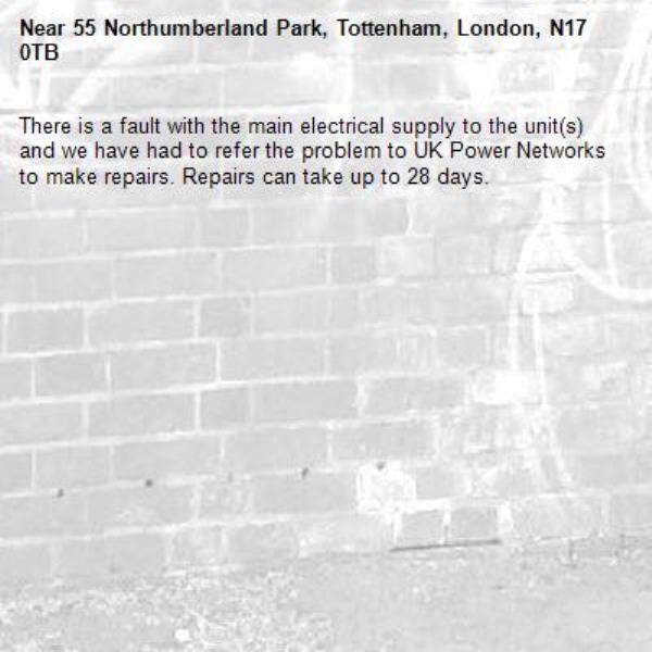 There is a fault with the main electrical supply to the unit(s) and we have had to refer the problem to UK Power Networks to make repairs. Repairs can take up to 28 days.-55 Northumberland Park, Tottenham, London, N17 0TB