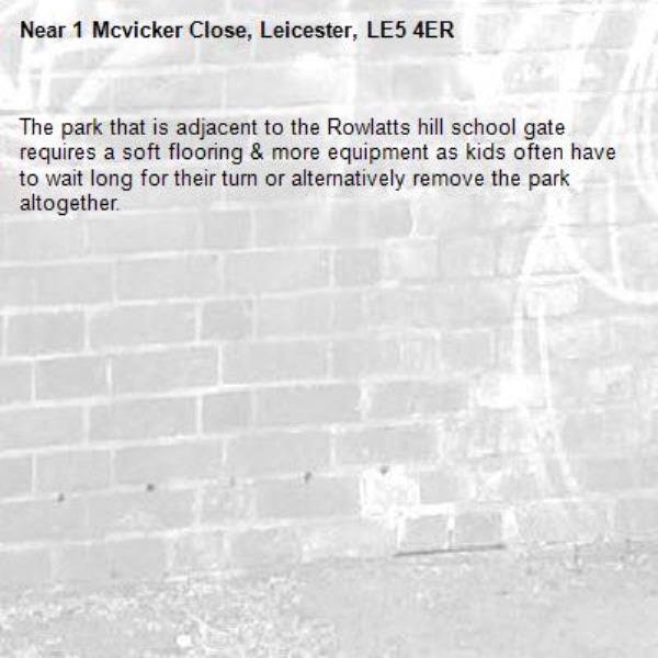 The park that is adjacent to the Rowlatts hill school gate requires a soft flooring &amp; more equipment as kids often have to wait long for their turn or alternatively remove the park altogether.-1 Mcvicker Close, Leicester, LE5 4ER