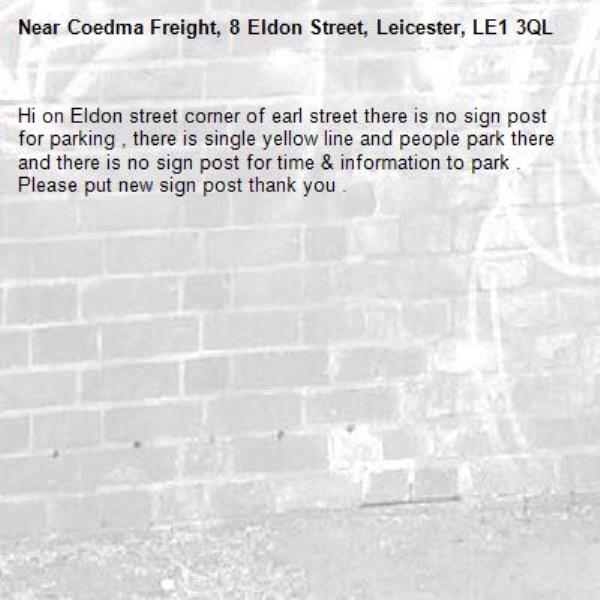 Hi on Eldon street corner of earl street there is no sign post for parking , there is single yellow line and people park there and there is no sign post for time & information to park . Please put new sign post thank you . -Coedma Freight, 8 Eldon Street, Leicester, LE1 3QL