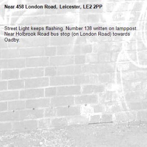 Street Light keeps flashing. Number 138 written on lamppost.
Near Holbrook Road bus stop (on London Road) towards Oadby. -458 London Road, Leicester, LE2 2PP