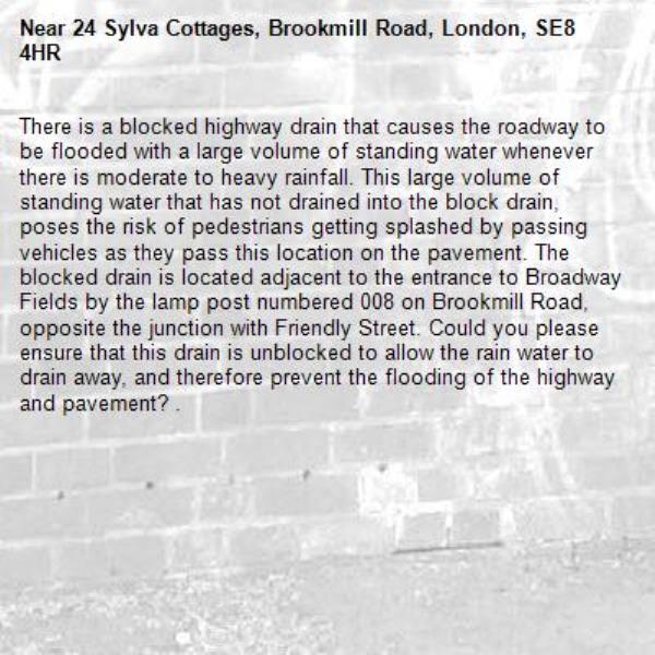 There is a blocked highway drain that causes the roadway to be flooded with a large volume of standing water whenever there is moderate to heavy rainfall. This large volume of standing water that has not drained into the block drain, poses the risk of pedestrians getting splashed by passing vehicles as they pass this location on the pavement. The blocked drain is located adjacent to the entrance to Broadway Fields by the lamp post numbered 008 on Brookmill Road, opposite the junction with Friendly Street. Could you please ensure that this drain is unblocked to allow the rain water to drain away, and therefore prevent the flooding of the highway and pavement? .  -24 Sylva Cottages, Brookmill Road, London, SE8 4HR