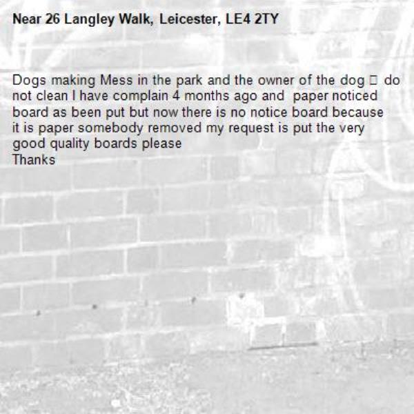 Dogs making Mess in the park and the owner of the dog 🐶 do not clean I have complain 4 months ago and  paper noticed board as been put but now there is no notice board because it is paper somebody removed my request is put the very good quality boards please 
Thanks -26 Langley Walk, Leicester, LE4 2TY