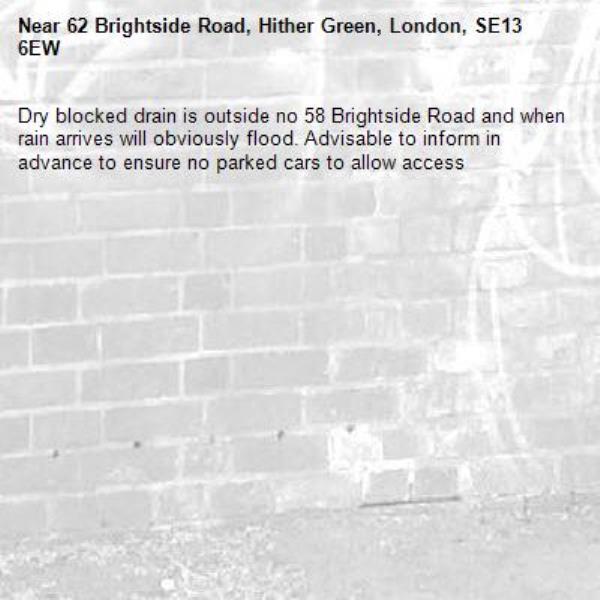 Dry blocked drain is outside no 58 Brightside Road and when rain arrives will obviously flood. Advisable to inform in advance to ensure no parked cars to allow access-62 Brightside Road, Hither Green, London, SE13 6EW