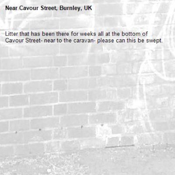 Litter that has been there for weeks all at the bottom of Cavour Street- near to the caravan- please can this be swept. -Cavour Street, Burnley, UK