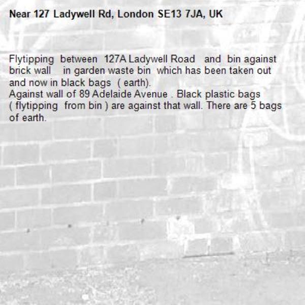 Flytipping  between  127A Ladywell Road   and  bin against brick wall    in garden waste bin  which has been taken out and now in black bags  ( earth).
Against wall of 89 Adelaide Avenue . Black plastic bags ( flytipping  from bin ) are against that wall. There are 5 bags of earth.-127 Ladywell Rd, London SE13 7JA, UK