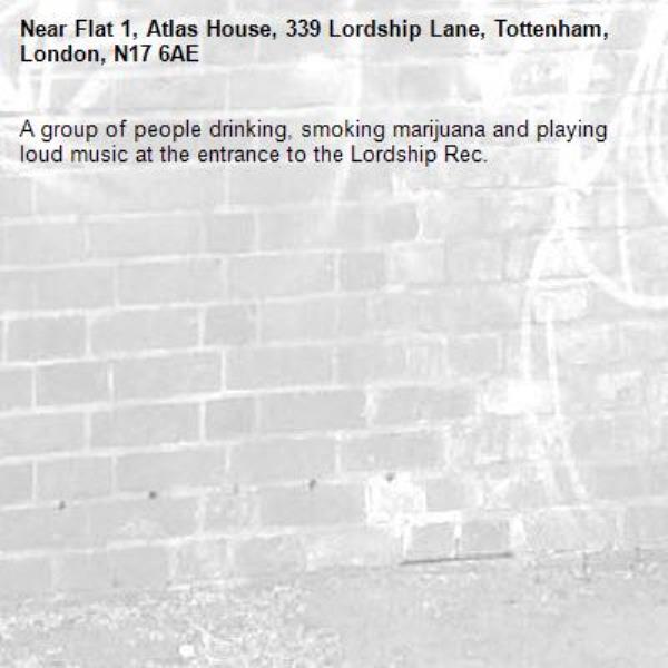 A group of people drinking, smoking marijuana and playing loud music at the entrance to the Lordship Rec. -Flat 1, Atlas House, 339 Lordship Lane, Tottenham, London, N17 6AE