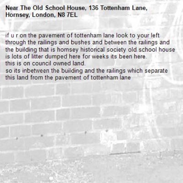 if u r on the pavement of tottenham lane look to your left through the railings and bushes and between the railings and the building that is hornsey historical society old school house is lots of litter dumped here for weeks its been here.
this is on council owned land.
so its inbetween the building and the railings which separate this land from the pavement of tottenham lane -The Old School House, 136 Tottenham Lane, Hornsey, London, N8 7EL