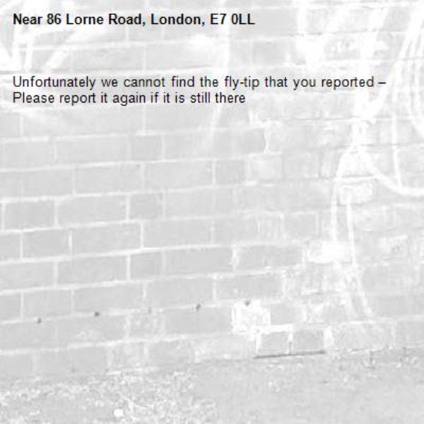 Unfortunately we cannot find the fly-tip that you reported – Please report it again if it is still there-86 Lorne Road, London, E7 0LL