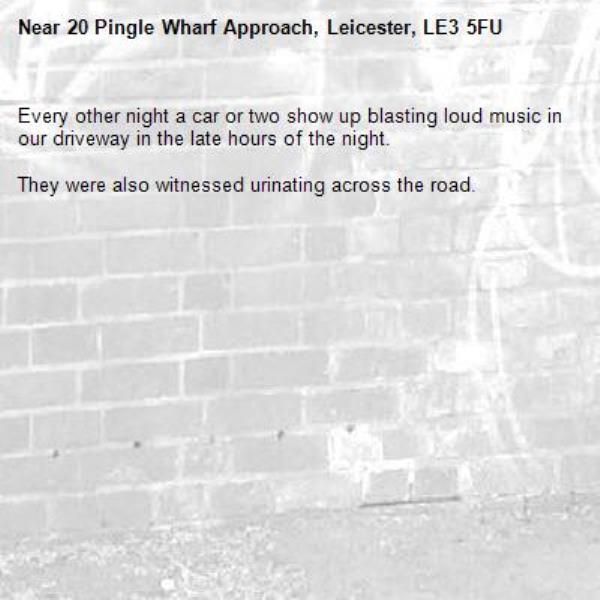 Every other night a car or two show up blasting loud music in our driveway in the late hours of the night.

They were also witnessed urinating across the road.-20 Pingle Wharf Approach, Leicester, LE3 5FU