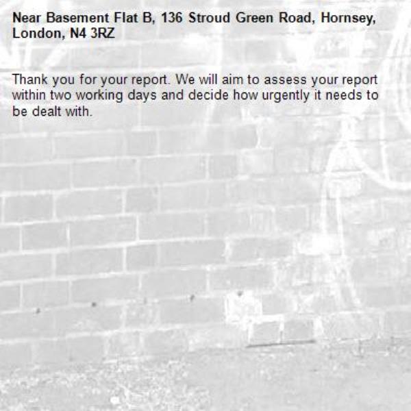 Thank you for your report. We will aim to assess your report within two working days and decide how urgently it needs to be dealt with.-Basement Flat B, 136 Stroud Green Road, Hornsey, London, N4 3RZ