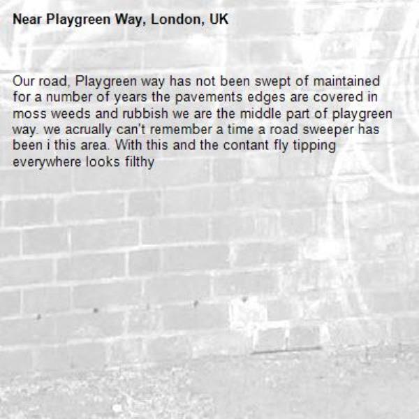 Our road, Playgreen way has not been swept of maintained for a number of years the pavements edges are covered in moss weeds and rubbish we are the middle part of playgreen way. we acrually can't remember a time a road sweeper has been i this area. With this and the contant fly tipping everywhere looks filthy-Playgreen Way, London, UK