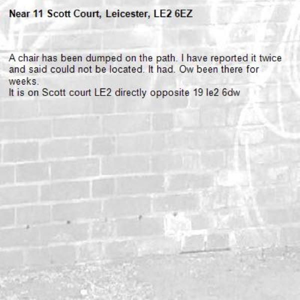 A chair has been dumped on the path. I have reported it twice and said could not be located. It had. Ow been there for weeks. 
It is on Scott court LE2 directly opposite 19 le2 6dw -11 Scott Court, Leicester, LE2 6EZ