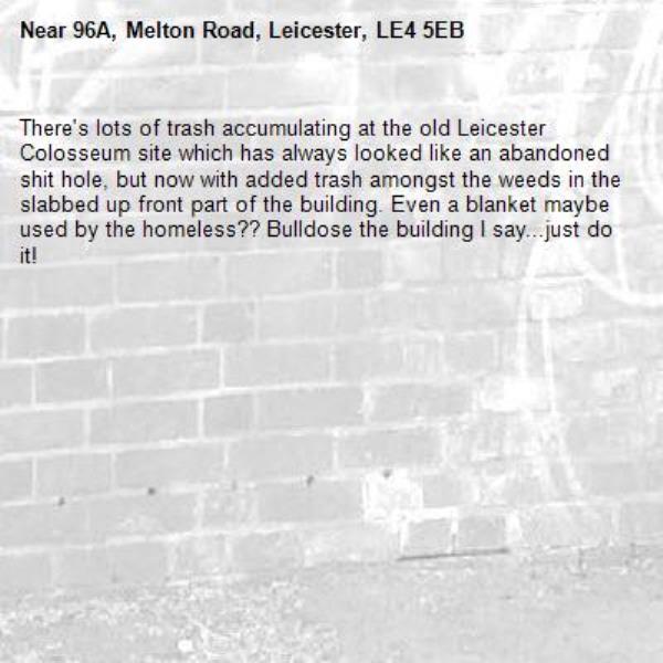 There's lots of trash accumulating at the old Leicester Colosseum site which has always looked like an abandoned shit hole, but now with added trash amongst the weeds in the slabbed up front part of the building. Even a blanket maybe used by the homeless?? Bulldose the building I say...just do it! -96A, Melton Road, Leicester, LE4 5EB