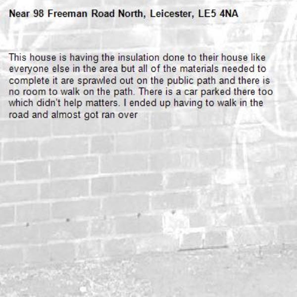 This house is having the insulation done to their house like everyone else in the area but all of the materials needed to complete it are sprawled out on the public path and there is no room to walk on the path. There is a car parked there too which didn’t help matters. I ended up having to walk in the road and almost got ran over -98 Freeman Road North, Leicester, LE5 4NA