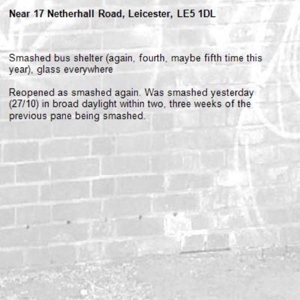 Smashed bus shelter (again, fourth, maybe fifth time this year), glass everywhere 

Reopened as smashed again. Was smashed yesterday (27/10) in broad daylight within two, three weeks of the previous pane being smashed. -17 Netherhall Road, Leicester, LE5 1DL