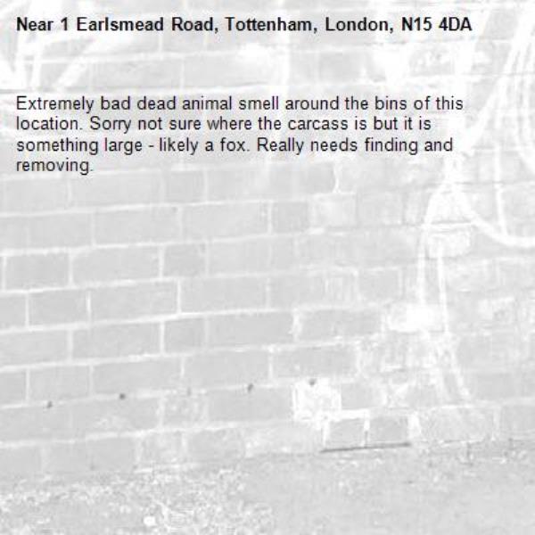 Extremely bad dead animal smell around the bins of this location. Sorry not sure where the carcass is but it is something large - likely a fox. Really needs finding and removing.-1 Earlsmead Road, Tottenham, London, N15 4DA