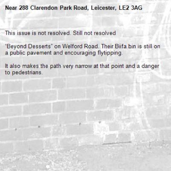 This issue is not resolved. Still not resolved

“Beyond Desserts” on Welford Road. Their Biifa bin is still on a public pavement and encouraging flytipping.

It also makes the path very narrow at that point and a danger to pedestrians.-288 Clarendon Park Road, Leicester, LE2 3AG