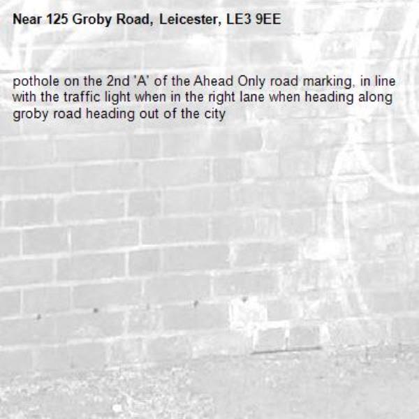 pothole on the 2nd 'A' of the Ahead Only road marking, in line with the traffic light when in the right lane when heading along groby road heading out of the city-125 Groby Road, Leicester, LE3 9EE