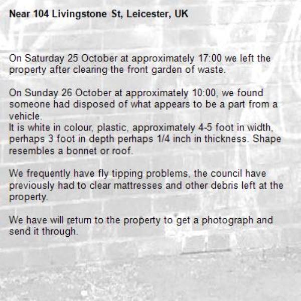 On Saturday 25 October at approximately 17:00 we left the property after clearing the front garden of waste.

On Sunday 26 October at approximately 10:00, we found someone had disposed of what appears to be a part from a vehicle.
It is white in colour, plastic, approximately 4-5 foot in width, perhaps 3 foot in depth perhaps 1/4 inch in thickness. Shape resembles a bonnet or roof.

We frequently have fly tipping problems, the council have previously had to clear mattresses and other debris left at the property.

We have will return to the property to get a photograph and send it through. -104 Livingstone St, Leicester, UK