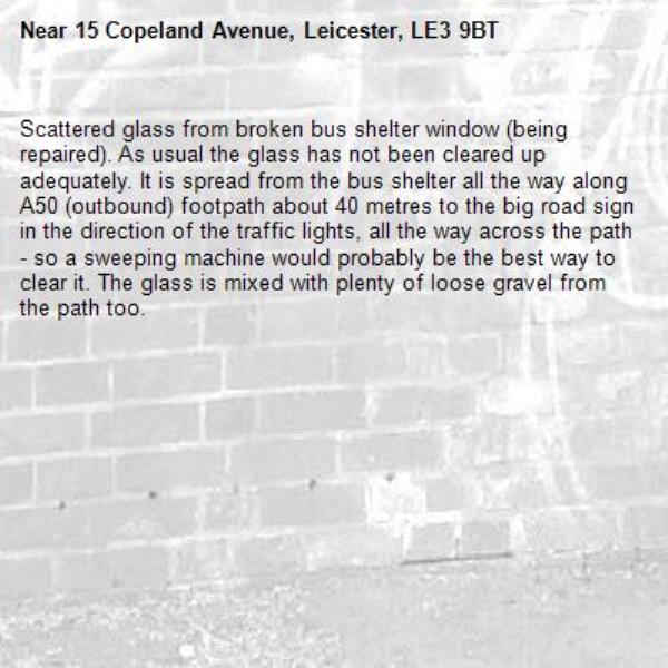 Scattered glass from broken bus shelter window (being repaired). As usual the glass has not been cleared up adequately. It is spread from the bus shelter all the way along A50 (outbound) footpath about 40 metres to the big road sign in the direction of the traffic lights, all the way across the path - so a sweeping machine would probably be the best way to clear it. The glass is mixed with plenty of loose gravel from the path too.-15 Copeland Avenue, Leicester, LE3 9BT