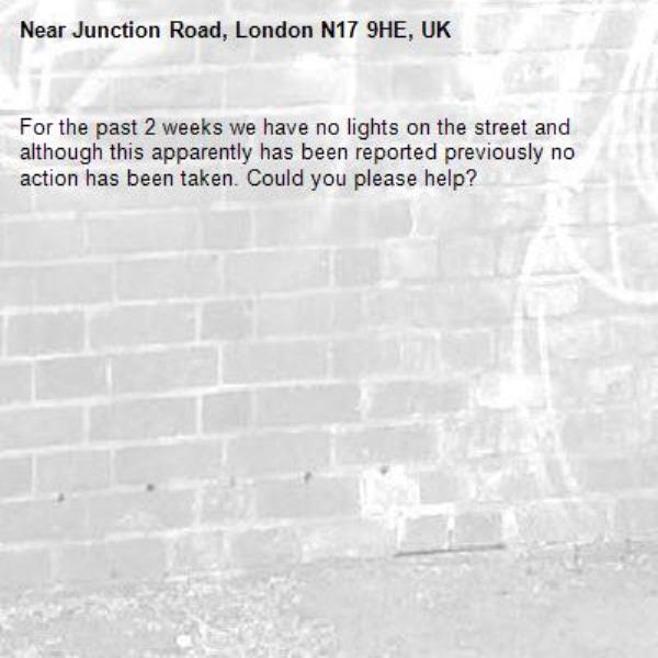 For the past 2 weeks we have no lights on the street and although this apparently has been reported previously no action has been taken. Could you please help?-Junction Road, London N17 9HE, UK
