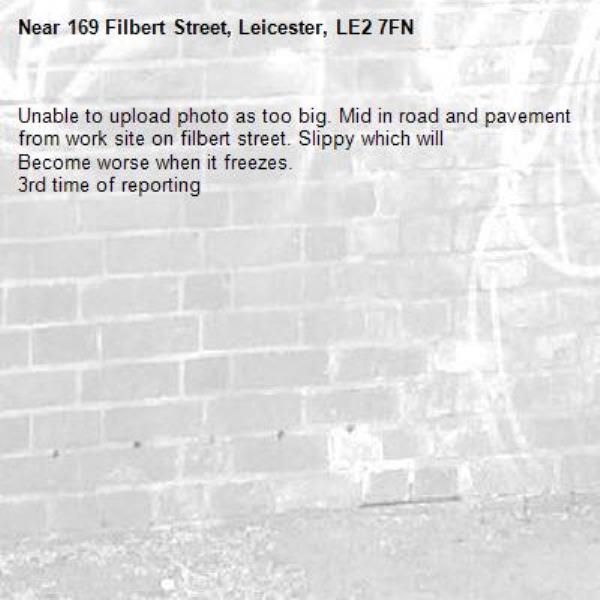 Unable to upload photo as too big. Mid in road and pavement from work site on filbert street. Slippy which will
Become worse when it freezes. 
3rd time of reporting -169 Filbert Street, Leicester, LE2 7FN