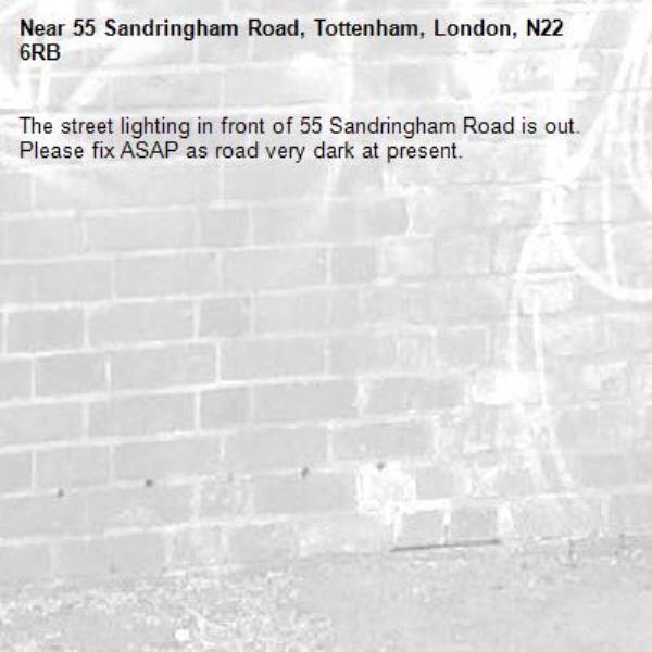 The street lighting in front of 55 Sandringham Road is out. Please fix ASAP as road very dark at present. -55 Sandringham Road, Tottenham, London, N22 6RB