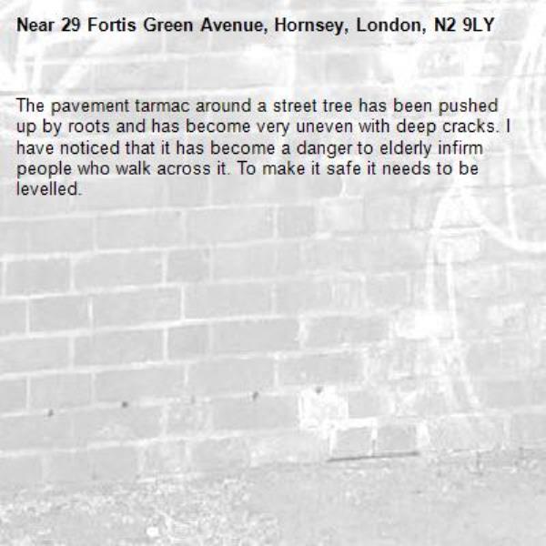 The pavement tarmac around a street tree has been pushed up by roots and has become very uneven with deep cracks. I have noticed that it has become a danger to elderly infirm people who walk across it. To make it safe it needs to be levelled.-29 Fortis Green Avenue, Hornsey, London, N2 9LY