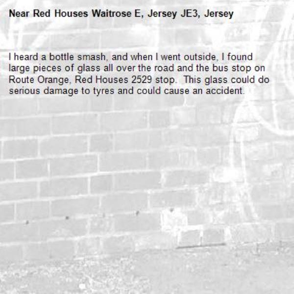 I heard a bottle smash, and when I went outside, I found large pieces of glass all over the road and the bus stop on Route Orange, Red Houses 2529 stop.  This glass could do serious damage to tyres and could cause an accident.-Red Houses Waitrose E, Jersey JE3, Jersey