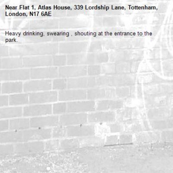 Heavy drinking, swearing , shouting at the entrance to the park. -Flat 1, Atlas House, 339 Lordship Lane, Tottenham, London, N17 6AE