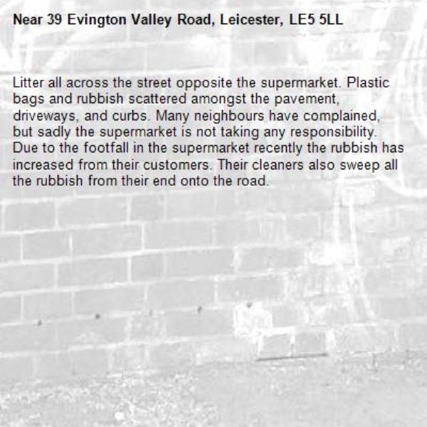 Litter all across the street opposite the supermarket. Plastic bags and rubbish scattered amongst the pavement, driveways, and curbs. Many neighbours have complained, but sadly the supermarket is not taking any responsibility. Due to the footfall in the supermarket recently the rubbish has increased from their customers. Their cleaners also sweep all the rubbish from their end onto the road. -39 Evington Valley Road, Leicester, LE5 5LL