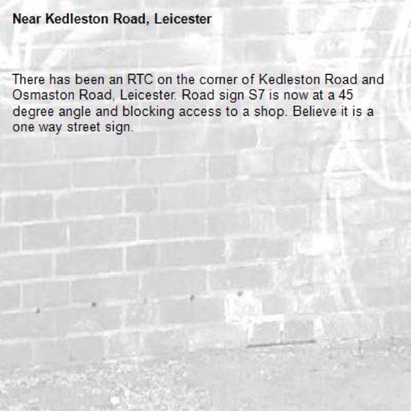 There has been an RTC on the corner of Kedleston Road and Osmaston Road, Leicester. Road sign S7 is now at a 45 degree angle and blocking access to a shop. Believe it is a one way street sign. -Kedleston Road, Leicester