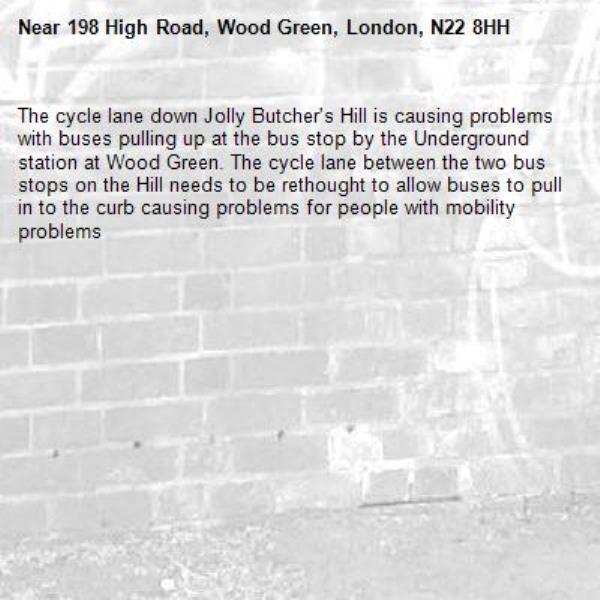 The cycle lane down Jolly Butcher's Hill is causing problems with buses pulling up at the bus stop by the Underground station at Wood Green. The cycle lane between the two bus stops on the Hill needs to be rethought to allow buses to pull in to the curb causing problems for people with mobility problems -198 High Road, Wood Green, London, N22 8HH