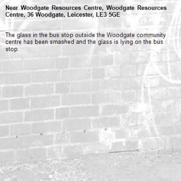 The glass in the bus stop outside the Woodgate community centre has been smashed and the glass is lying on the bus stop.-Woodgate Resources Centre, Woodgate Resources Centre, 36 Woodgate, Leicester, LE3 5GE