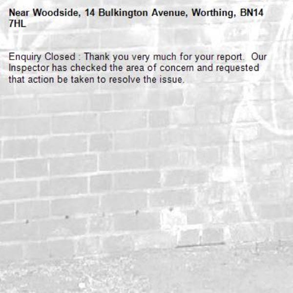 Enquiry Closed : Thank you very much for your report.  Our Inspector has checked the area of concern and requested that action be taken to resolve the issue.-Woodside, 14 Bulkington Avenue, Worthing, BN14 7HL