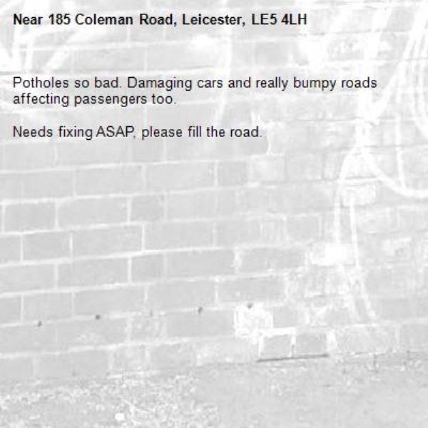 Potholes so bad. Damaging cars and really bumpy roads affecting passengers too. 

Needs fixing ASAP, please fill the road.

-185 Coleman Road, Leicester, LE5 4LH