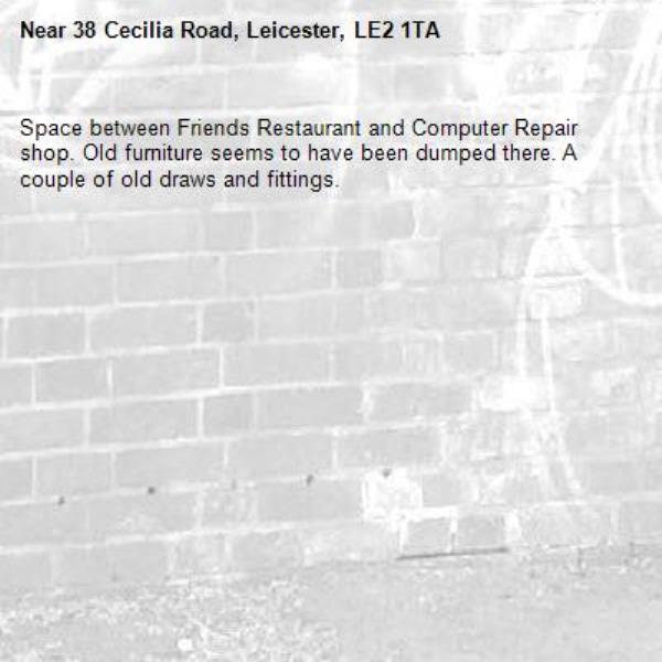 Space between Friends Restaurant and Computer Repair shop. Old furniture seems to have been dumped there. A couple of old draws and fittings.  

                     -38 Cecilia Road, Leicester, LE2 1TA