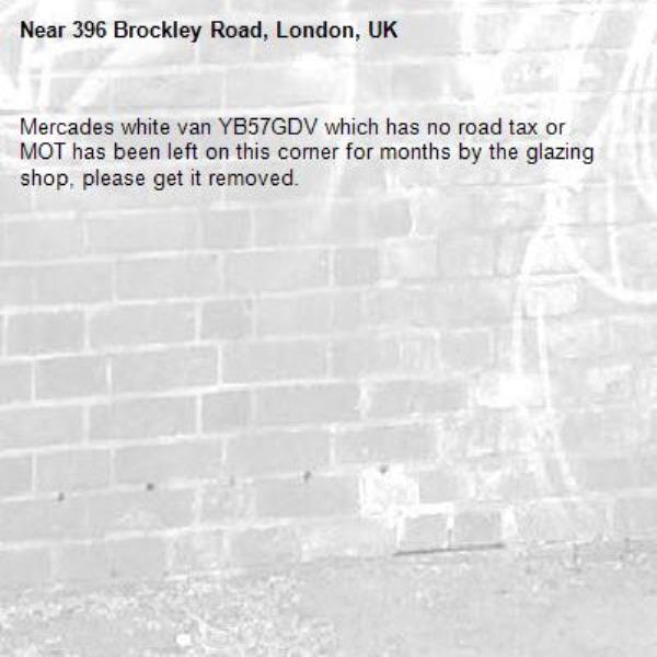 Mercades white van YB57GDV which has no road tax or MOT has been left on this corner for months by the glazing shop, please get it removed.
-396 Brockley Road, London, UK