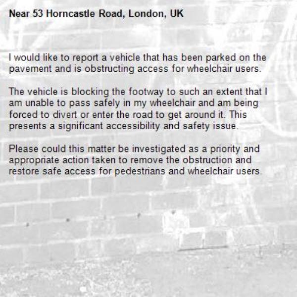 I would like to report a vehicle that has been parked on the pavement and is obstructing access for wheelchair users.

The vehicle is blocking the footway to such an extent that I am unable to pass safely in my wheelchair and am being forced to divert or enter the road to get around it. This presents a significant accessibility and safety issue.

Please could this matter be investigated as a priority and appropriate action taken to remove the obstruction and restore safe access for pedestrians and wheelchair users.-53 Horncastle Road, London, UK