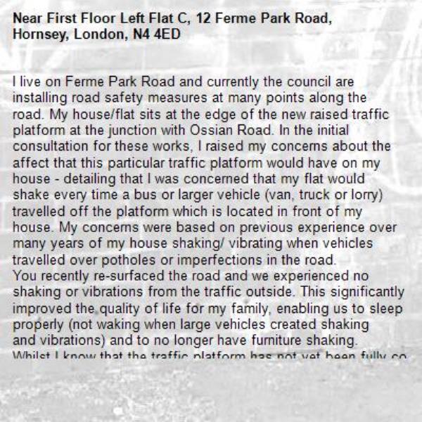 I live on Ferme Park Road and currently the council are installing road safety measures at many points along the road. My house/flat sits at the edge of the new raised traffic platform at the junction with Ossian Road. In the initial consultation for these works, I raised my concerns about the affect that this particular traffic platform would have on my house - detailing that I was concerned that my flat would shake every time a bus or larger vehicle (van, truck or lorry) travelled off the platform which is located in front of my house. My concerns were based on previous experience over many years of my house shaking/ vibrating when vehicles travelled over potholes or imperfections in the road.  
You recently re-surfaced the road and we experienced no shaking or vibrations from the traffic outside. This significantly improved the quality of life for my family, enabling us to sleep properly (not waking when large vehicles created shaking and vibrations) and to no longer have furniture shaking.
Whilst I know that the traffic platform has not yet been fully completed, I fear that the shaking and vibrations will now be worse than ever. At the moment my house shakes and vibrates every time a large vehicle travels over the raised platform. This is as frequent as every 5 minutes throughout the day. The vibrations stop me from falling asleep and I wake up just after 5 when the first buses begin again in the morning. I haven't noticed that the raised platform has slowed the traffic down, in fact vehichles speedover the platform making the descent and resulting vibrations particularly bad.
I'm writing to share the daily discomfort that I am experiencing because of this new traffic measure. I understand that you are able to monitor the impact that traffic measures cause to buildings/residents (using equipment that reads vibrations) and invite you to come and experience this for yourself. 
I know that you work to improve the day-to-day experience of Harringey residents and hope that we can resolve this issue so that my family's wellbeing is restored by not having to live in a property that continuously shakes as a result of the new raised traffic platform. 
Many thanks. -First Floor Left Flat C, 12 Ferme Park Road, Hornsey, London, N4 4ED
